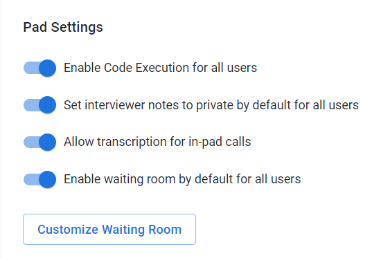 The image shows a settings panel labeled "Pad Settings." Here are the settings that are enabled:

1. **Enable Code Execution for all users** - This setting allows code to be executed within the pad for all users.
2. **Set interviewer notes to private by default for all users** - This setting ensures that interviewer notes are private by default.
3. **Allow transcription for in-pad calls** - This setting enables transcription for calls made within the pad.
4. **Enable waiting room by default for all users** - This setting activates a waiting room feature by default.

There is also a button labeled **"Customize Waiting Room"** at the bottom of the panel, which likely allows further customization of the waiting room settings.