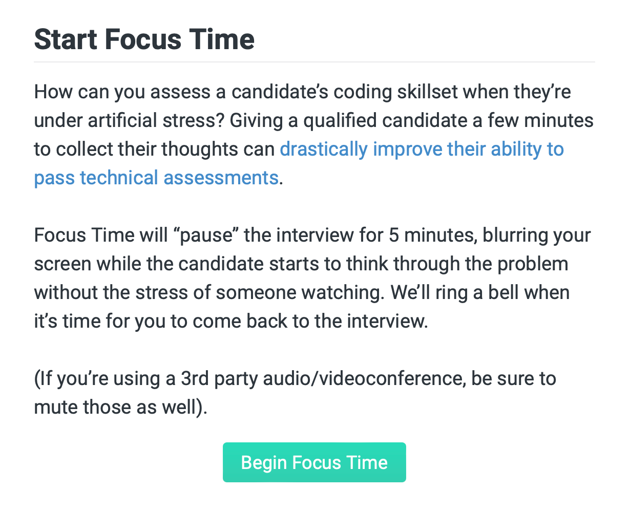 "start focus time. How can you assess a candidate's coding skillset when they're under artificial stress? Giving a qualified candidate a few minutes to collect their thoughts can drastically improve their ability to pass technical assessments.

Focus Time will “pause” the interview for 5 minutes, blurring your screen while the candidate starts to think through the problem without the stress of someone watching. We'll play a sound when it's time for you to come back to the interview.

(If you're using a 3rd party audio/videoconference, be sure to mute those as well)."