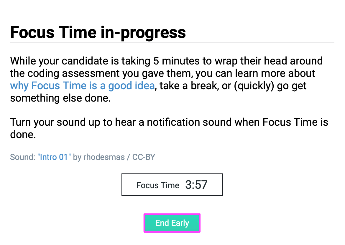 "focus time in progress. while your candidate is taking 5 minutes to wrap their head around the coding assessment you gave them, you can learn more about why focus time is a good idea, take a break, or (quickly) go get something else done. Turn your sound up to hear a notification sound when focus time is done."
