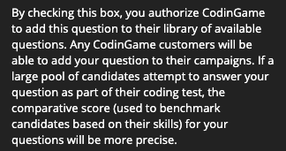 "By checking this box you authorize CodinGame to add this question to their library of available questions. Any CodinGame customers will be able to add your question to their campaigns. If a large pool of candidates attempt to answer your question as part of their coding test, the comparative score (used to benchmark candidates based on their skills) for your questions will be more precise.