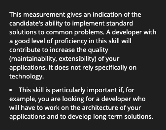 This measurement gives and indication of the candidate's ability to implement standard solutions to common problems. A developer with a good level of proficiency in this skill will contribute to increase the quality (maintainability, extensibility) of your applications. It does not rely specifically on technology.
This skill is particularly important if, for example, you are looking for a developer who will have to work on the architecture of your applications and to develop long-term solutions.