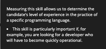 La mesure de cette compétence permet de déterminer le niveau d'expérience du candidat dans la pratique d'un langage de programmation spécifique.Cette compétence est particulièrement importante si, par exemple, vous recherchez un développeur qui devra être rapidement opérationnel. 