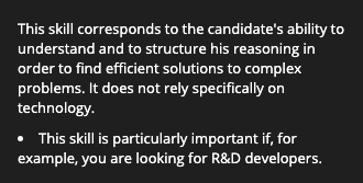 This skill corresponds to the candidate's ability to understand and to structure his reasoning in order to find efficient solutions to complex problems. It does not rely specifically on technology.
This skill is particularly important if, for example, you are looking for R&D developers. 