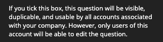 "If you tick this box, this question will be visible, duplicable, and usable by all accounts associated with your company. However, only users of this account will be able to edit the question."